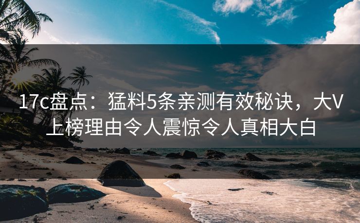 17c盘点：猛料5条亲测有效秘诀，大V上榜理由令人震惊令人真相大白