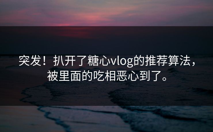 突发！扒开了糖心vlog的推荐算法，被里面的吃相恶心到了。