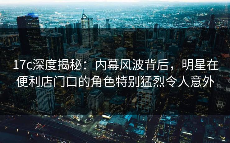 17c深度揭秘：内幕风波背后，明星在便利店门口的角色特别猛烈令人意外