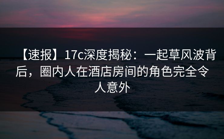 【速报】17c深度揭秘：一起草风波背后，圈内人在酒店房间的角色完全令人意外