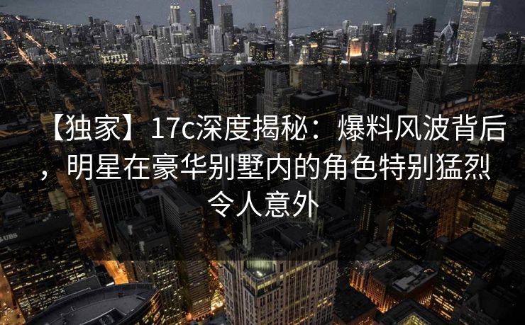 【独家】17c深度揭秘：爆料风波背后，明星在豪华别墅内的角色特别猛烈令人意外