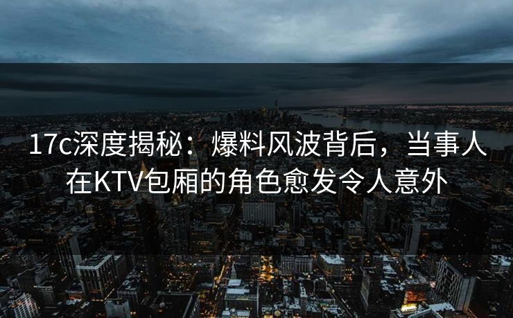 17c深度揭秘：爆料风波背后，当事人在KTV包厢的角色愈发令人意外