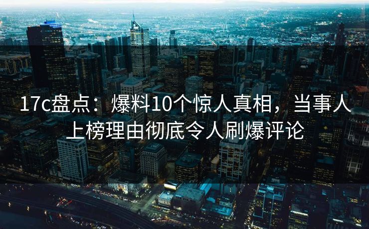 17c盘点：爆料10个惊人真相，当事人上榜理由彻底令人刷爆评论