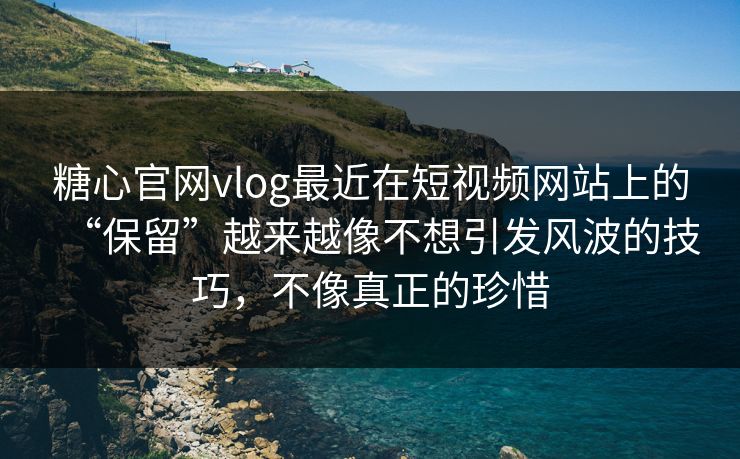 糖心官网vlog最近在短视频网站上的“保留”越来越像不想引发风波的技巧，不像真正的珍惜