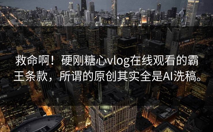 救命啊！硬刚糖心vlog在线观看的霸王条款，所谓的原创其实全是AI洗稿。