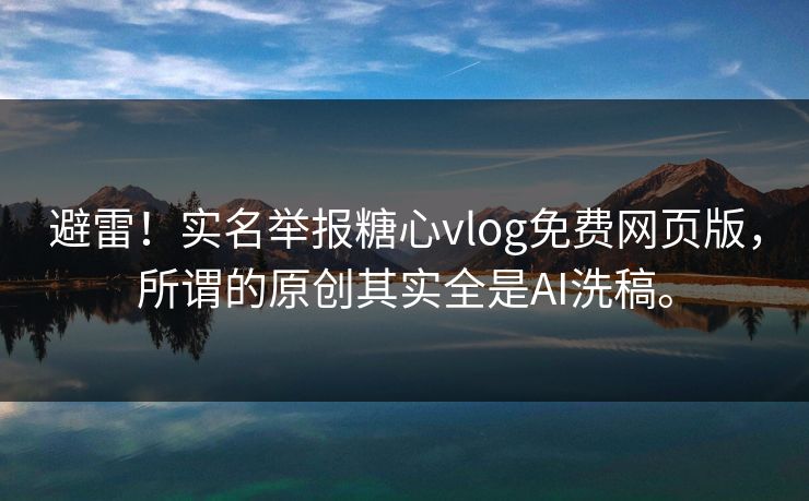 避雷！实名举报糖心vlog免费网页版，所谓的原创其实全是AI洗稿。
