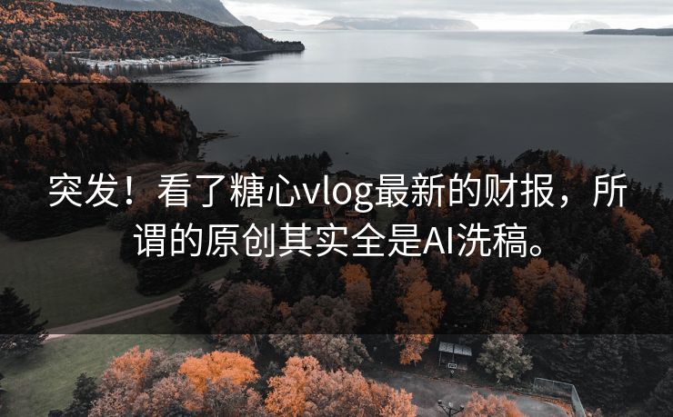 突发！看了糖心vlog最新的财报，所谓的原创其实全是AI洗稿。