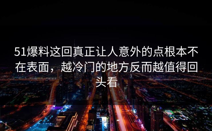 51爆料这回真正让人意外的点根本不在表面，越冷门的地方反而越值得回头看