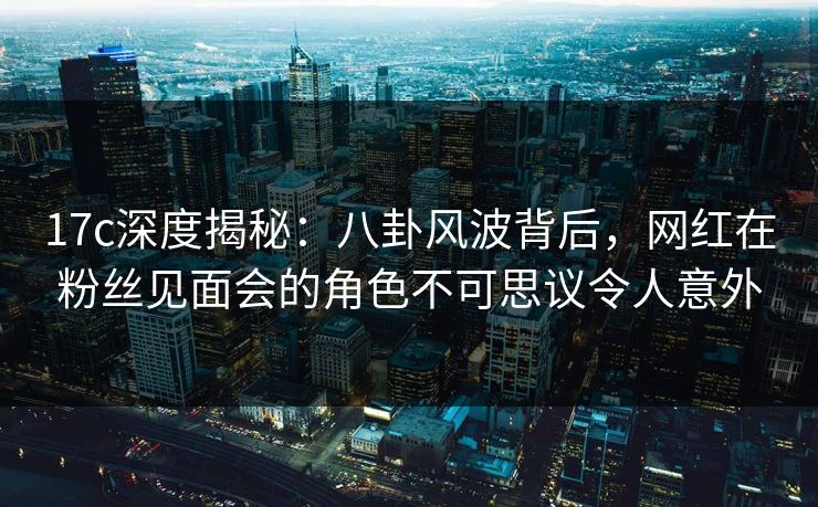 17c深度揭秘：八卦风波背后，网红在粉丝见面会的角色不可思议令人意外