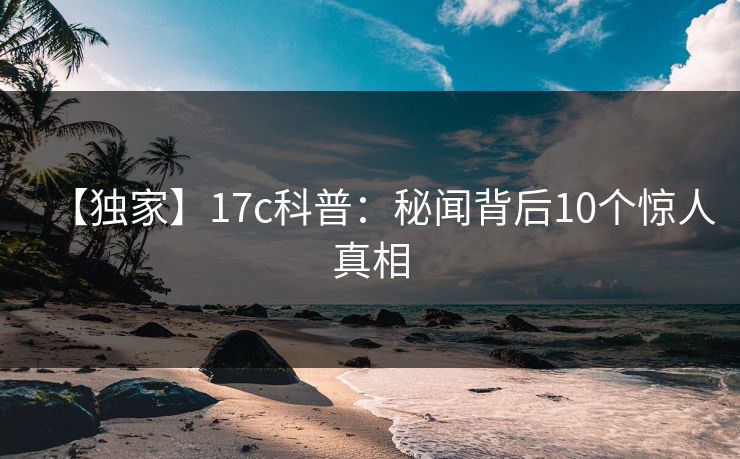 【独家】17c科普：秘闻背后10个惊人真相