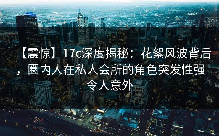 【震惊】17c深度揭秘：花絮风波背后，圈内人在私人会所的角色突发性强令人意外