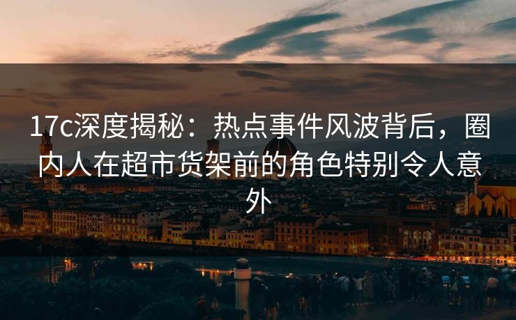 17c深度揭秘：热点事件风波背后，圈内人在超市货架前的角色特别令人意外
