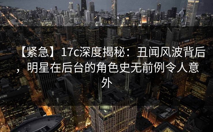 【紧急】17c深度揭秘：丑闻风波背后，明星在后台的角色史无前例令人意外