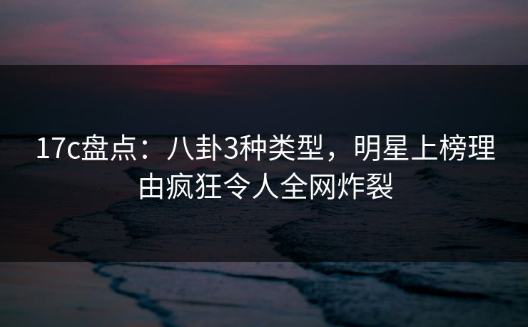 17c盘点：八卦3种类型，明星上榜理由疯狂令人全网炸裂