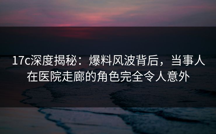 17c深度揭秘：爆料风波背后，当事人在医院走廊的角色完全令人意外