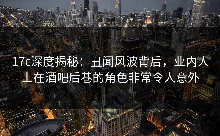 17c深度揭秘：丑闻风波背后，业内人士在酒吧后巷的角色非常令人意外