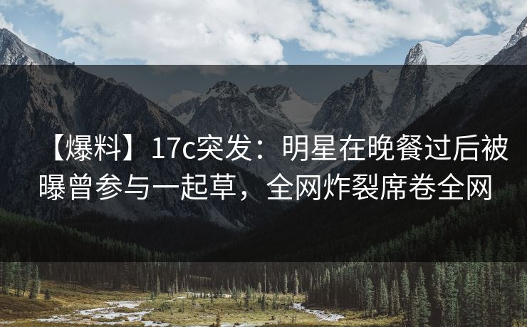 【爆料】17c突发：明星在晚餐过后被曝曾参与一起草，全网炸裂席卷全网