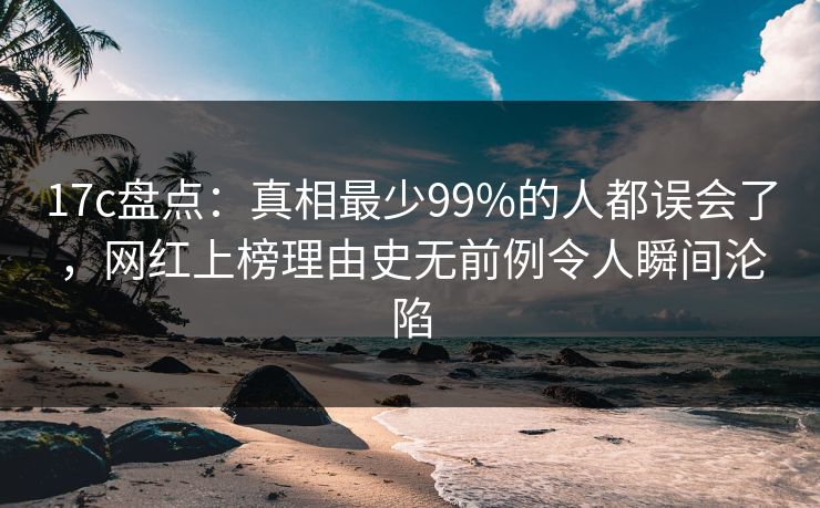 17c盘点：真相最少99%的人都误会了，网红上榜理由史无前例令人瞬间沦陷
