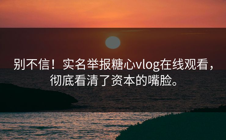 别不信！实名举报糖心vlog在线观看，彻底看清了资本的嘴脸。