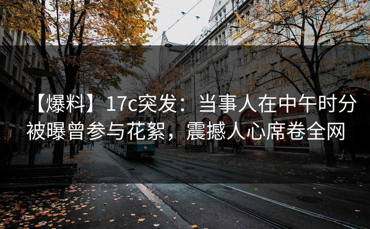 【爆料】17c突发：当事人在中午时分被曝曾参与花絮，震撼人心席卷全网