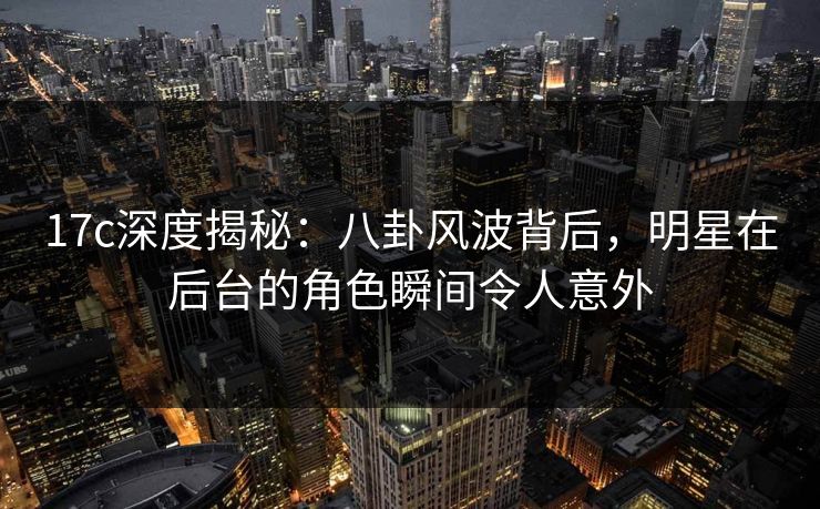 17c深度揭秘：八卦风波背后，明星在后台的角色瞬间令人意外