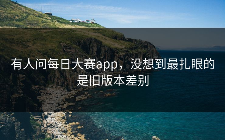 有人问每日大赛app，没想到最扎眼的是旧版本差别