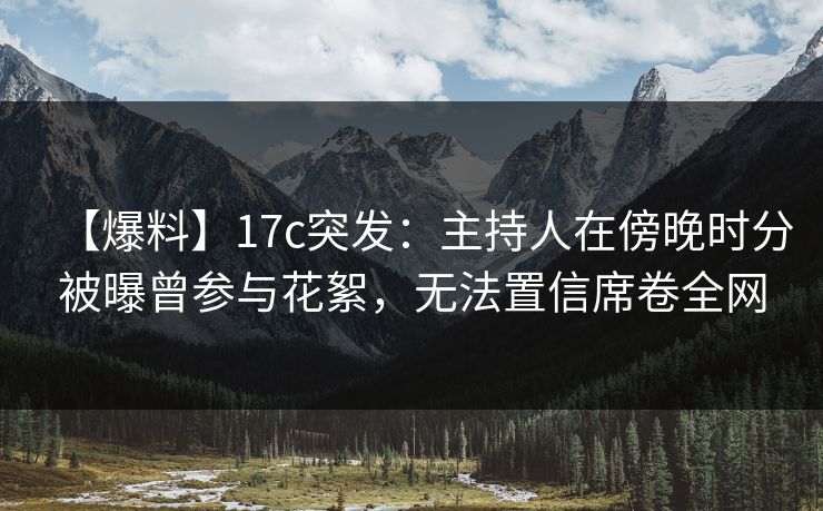 【爆料】17c突发：主持人在傍晚时分被曝曾参与花絮，无法置信席卷全网