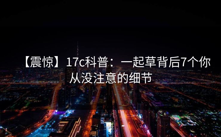 【震惊】17c科普：一起草背后7个你从没注意的细节