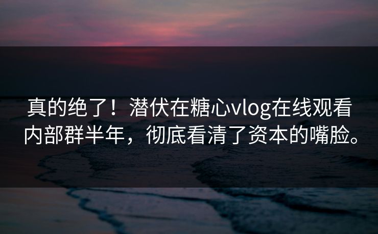 真的绝了！潜伏在糖心vlog在线观看内部群半年，彻底看清了资本的嘴脸。