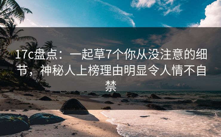 17c盘点：一起草7个你从没注意的细节，神秘人上榜理由明显令人情不自禁