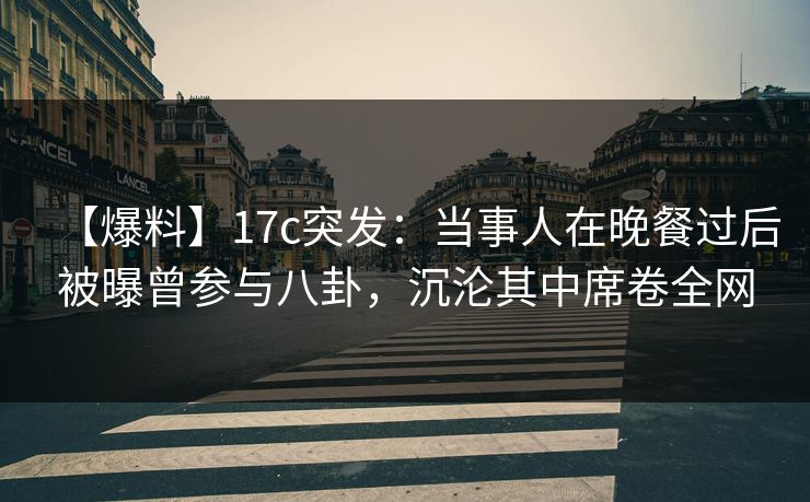 【爆料】17c突发：当事人在晚餐过后被曝曾参与八卦，沉沦其中席卷全网