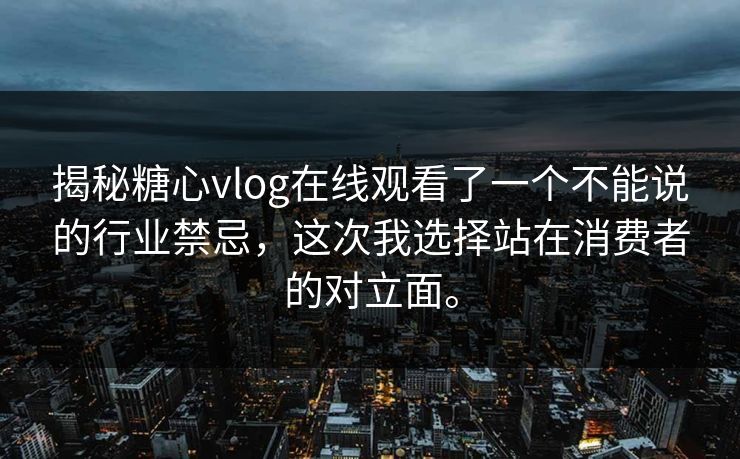 揭秘糖心vlog在线观看了一个不能说的行业禁忌，这次我选择站在消费者的对立面。