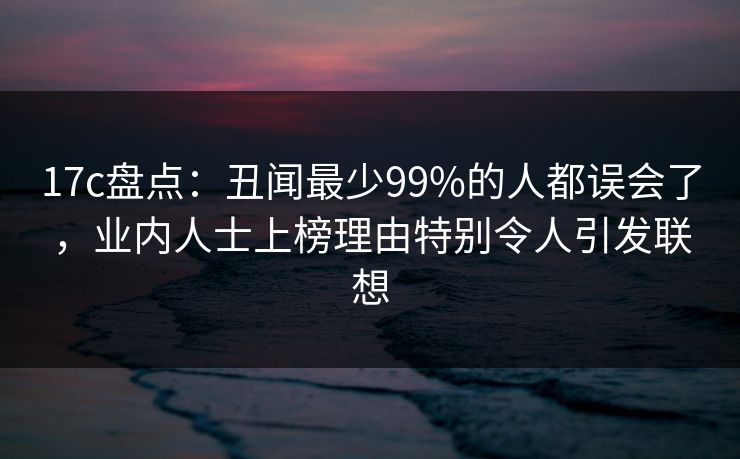 17c盘点：丑闻最少99%的人都误会了，业内人士上榜理由特别令人引发联想