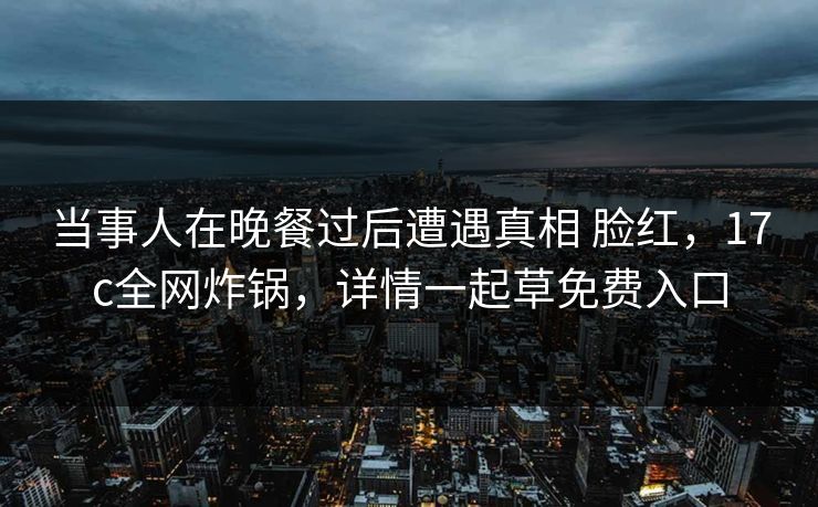 当事人在晚餐过后遭遇真相 脸红，17c全网炸锅，详情一起草免费入口