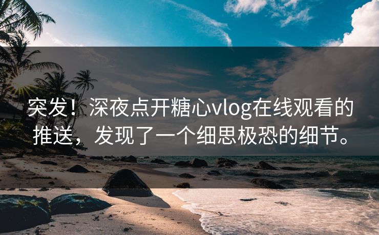 突发！深夜点开糖心vlog在线观看的推送，发现了一个细思极恐的细节。