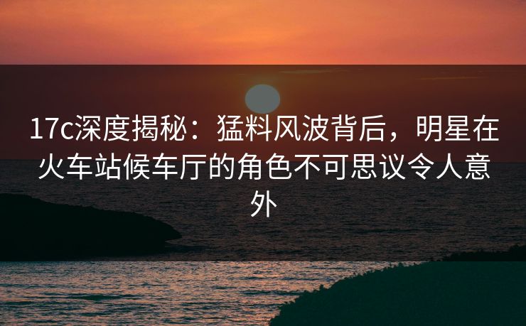 17c深度揭秘：猛料风波背后，明星在火车站候车厅的角色不可思议令人意外