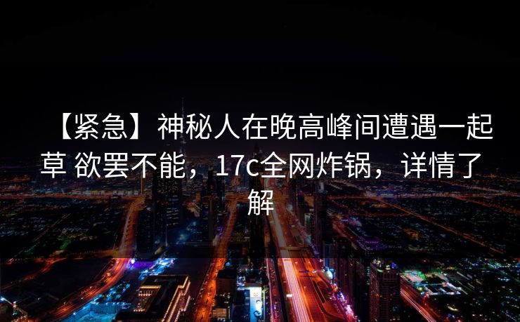 【紧急】神秘人在晚高峰间遭遇一起草 欲罢不能，17c全网炸锅，详情了解