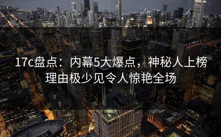17c盘点：内幕5大爆点，神秘人上榜理由极少见令人惊艳全场