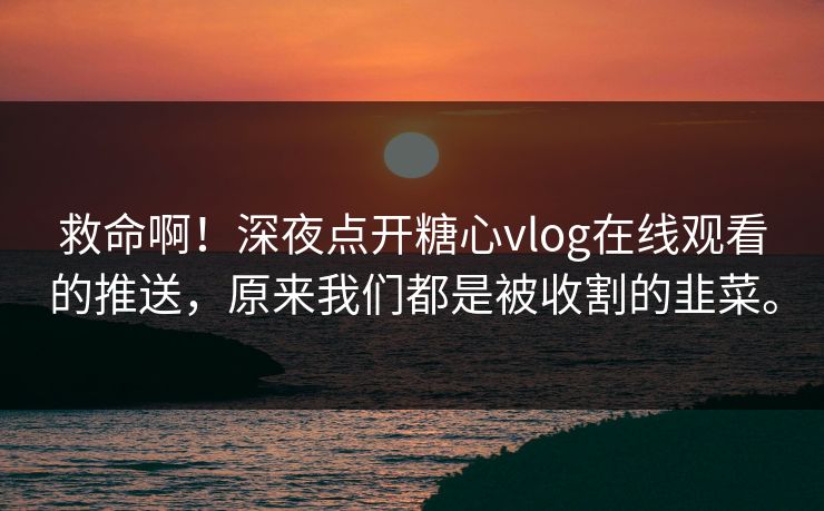 救命啊！深夜点开糖心vlog在线观看的推送，原来我们都是被收割的韭菜。