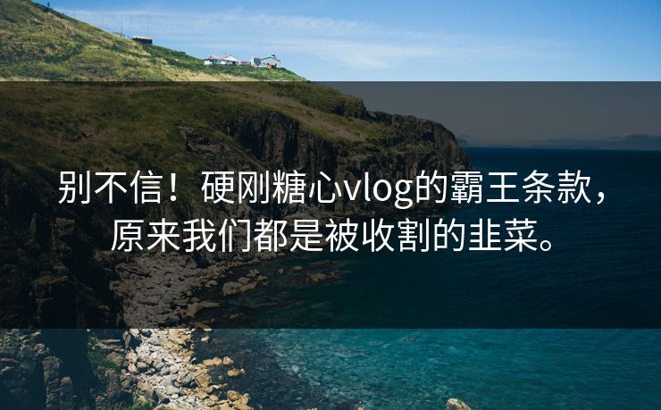别不信！硬刚糖心vlog的霸王条款，原来我们都是被收割的韭菜。