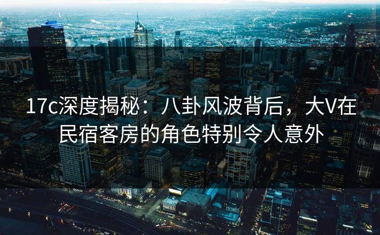 17c深度揭秘：八卦风波背后，大V在民宿客房的角色特别令人意外
