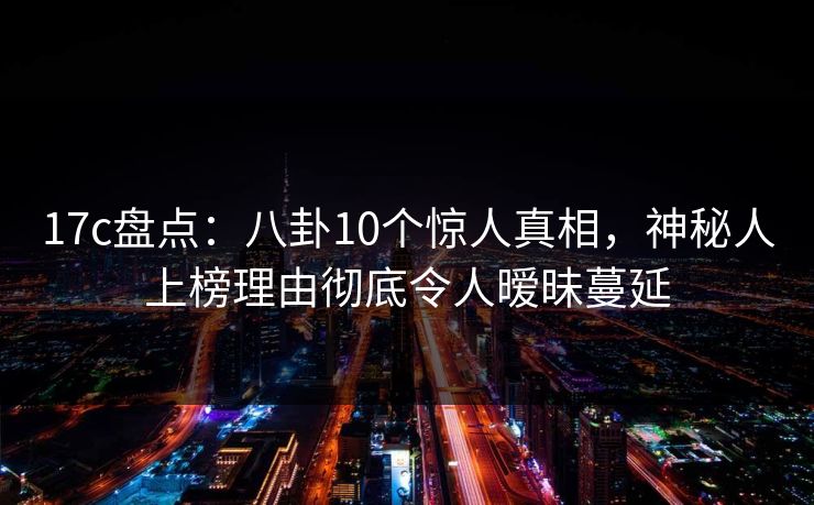 17c盘点：八卦10个惊人真相，神秘人上榜理由彻底令人暧昧蔓延