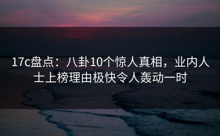 17c盘点：八卦10个惊人真相，业内人士上榜理由极快令人轰动一时