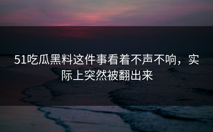 51吃瓜黑料这件事看着不声不响，实际上突然被翻出来