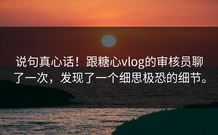 说句真心话！跟糖心vlog的审核员聊了一次，发现了一个细思极恐的细节。