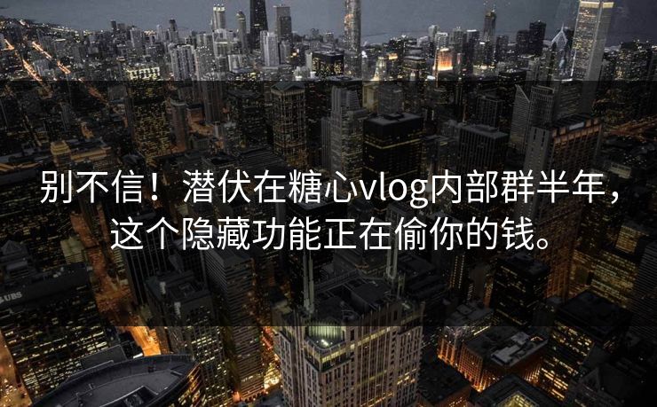 别不信！潜伏在糖心vlog内部群半年，这个隐藏功能正在偷你的钱。