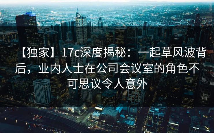 【独家】17c深度揭秘：一起草风波背后，业内人士在公司会议室的角色不可思议令人意外
